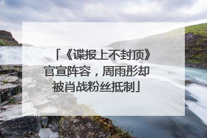 《谍报上不封顶》官宣阵容，周雨彤却被肖战粉丝抵制