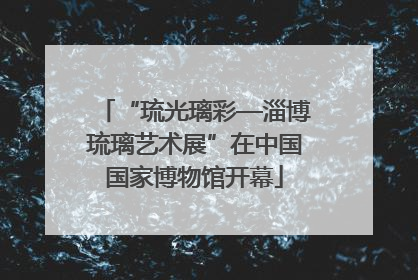 “琉光璃彩—淄博琉璃艺术展”在中国国家博物馆开幕