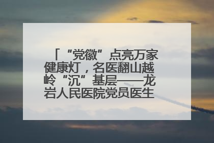 “党徽”点亮万家健康灯，名医翻山越岭“沉”基层——龙岩人民医院党员医生奏响基层健