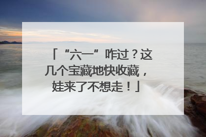 “六一”咋过？这几个宝藏地快收藏，娃来了不想走！