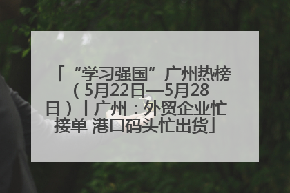 “学习强国”广州热榜（5月22日—5月28日）丨广州：外贸企业忙接单 港口码头忙出货