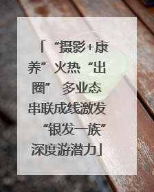 “摄影+康养”火热“出圈” 多业态串联成线激发“银发一族”深度游潜力
