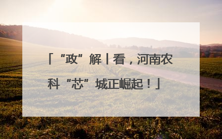 “政”解丨看，河南农科“芯”城正崛起！