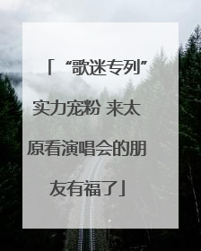 “歌迷专列”实力宠粉 来太原看演唱会的朋友有福了
