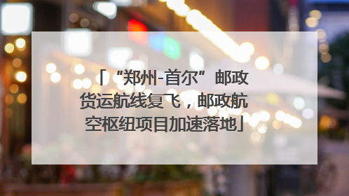“郑州-首尔”邮政货运航线复飞，邮政航空枢纽项目加速落地