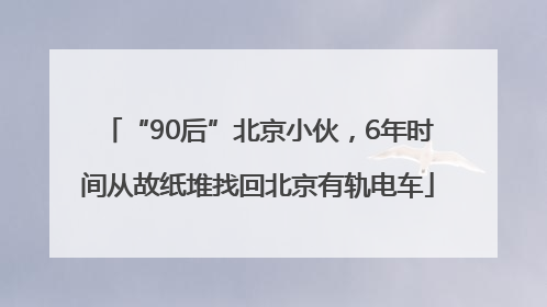 “90后”北京小伙，6年时间从故纸堆找回北京有轨电车