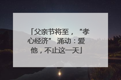 父亲节将至，“孝心经济” 涌动：爱他，不止这一天