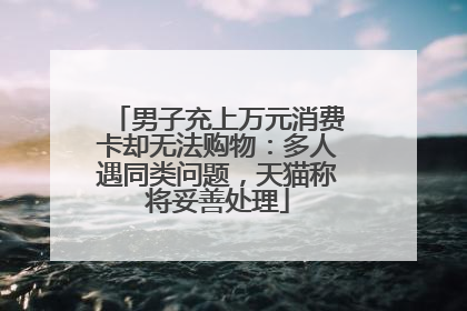 男子充上万元消费卡却无法购物：多人遇同类问题，天猫称将妥善处理