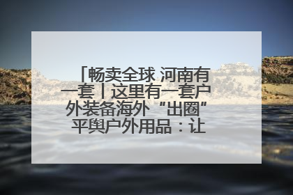 畅卖全球 河南有一套丨这里有一套户外装备海外“出圈” 平舆户外用品：让“休闲风”长红