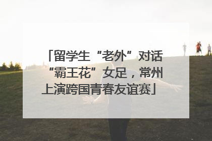 留学生“老外”对话“霸王花”女足，常州上演跨国青春友谊赛