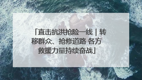 直击抗洪抢险一线｜转移群众、抢修道路 各方救援力量持续奋战