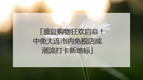 盛夏购物狂欢启幕！中免大连市内免税店成潮流打卡新地标