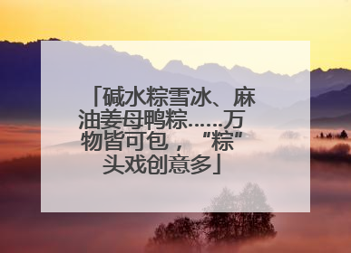 碱水粽雪冰、麻油姜母鸭粽……万物皆可包，“粽”头戏创意多