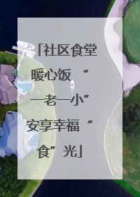 社区食堂暖心饭 “一老一小”安享幸福“食”光