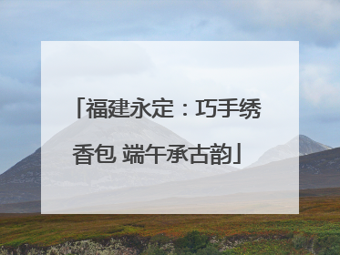 福建永定：巧手绣香包 端午承古韵