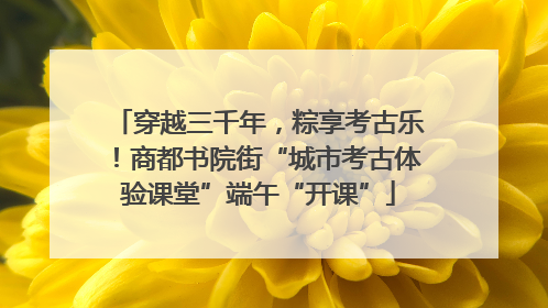 穿越三千年，粽享考古乐！商都书院街“城市考古体验课堂”端午“开课”