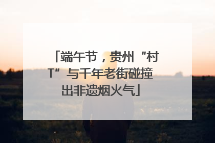 端午节，贵州“村T”与千年老街碰撞出非遗烟火气