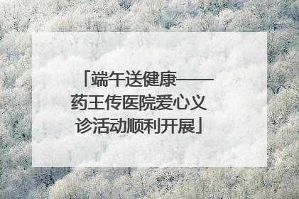 端午送健康——药王传医院爱心义诊活动顺利开展