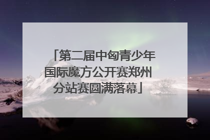 第二届中匈青少年国际魔方公开赛郑州分站赛圆满落幕