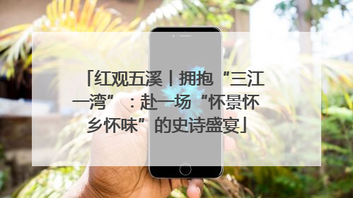 红观五溪丨拥抱“三江一湾”：赴一场“怀景怀乡怀味”的史诗盛宴