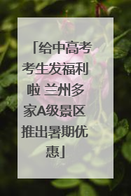 给中高考考生发福利啦 兰州多家A级景区推出暑期优惠