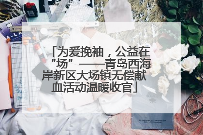 为爱挽袖，公益在“场”——青岛西海岸新区大场镇无偿献血活动温暖收官