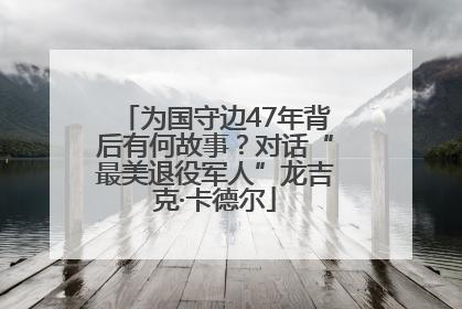 为国守边47年背后有何故事？对话“最美退役军人”龙吉克·卡德尔