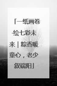 一纸画卷·绘七彩未来｜粽香暖童心，老少叙端阳