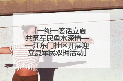 一绳一篓话立夏 共筑军民鱼水深情——江东门社区开展迎立夏军民双拥活动