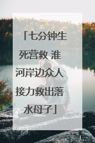 七分钟生死营救 淮河岸边众人接力救出落水母子