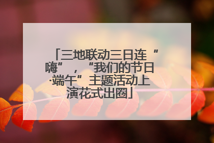 三地联动三日连“嗨”，“我们的节日·端午”主题活动上演花式出圈