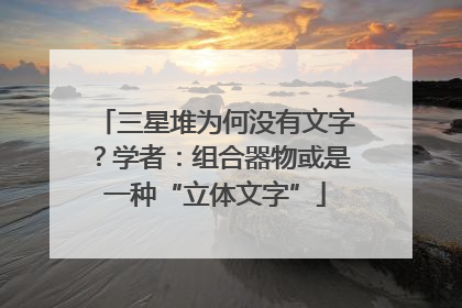 三星堆为何没有文字？学者：组合器物或是一种“立体文字”