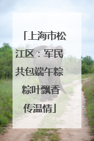 上海市松江区：军民共包端午粽 粽叶飘香传温情