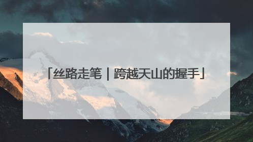 丝路走笔｜跨越天山的握手