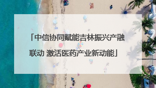 中信协同赋能吉林振兴产融联动 激活医药产业新动能