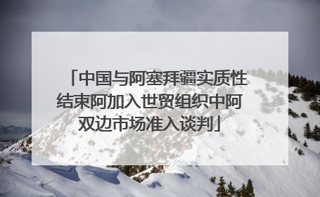 中国与阿塞拜疆实质性结束阿加入世贸组织中阿双边市场准入谈判