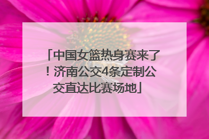中国女篮热身赛来了！济南公交4条定制公交直达比赛场地