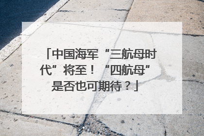 中国海军“三航母时代”将至！“四航母”是否也可期待？