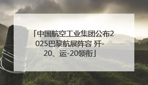 中国航空工业集团公布2025巴黎航展阵容 歼-20、运-20领衔