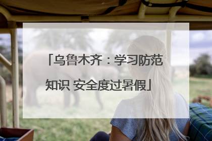 乌鲁木齐：学习防范知识 安全度过暑假