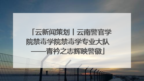 云新闻策划丨云南警官学院禁毒学院禁毒学专业大队——青衿之志辉映警徽