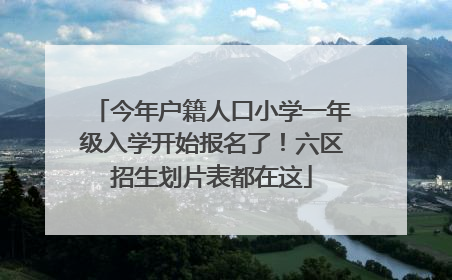 今年户籍人口小学一年级入学开始报名了！六区招生划片表都在这