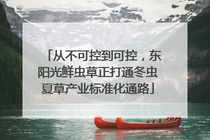 从不可控到可控，东阳光鲜虫草正打通冬虫夏草产业标准化通路