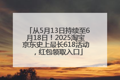 从5月13日持续至6月18日！2025淘宝京东史上最长618活动，红包领取入口