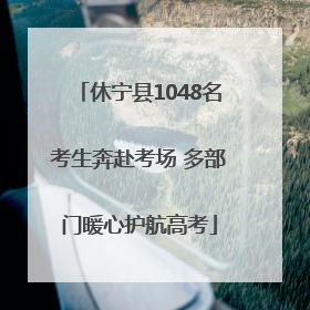 休宁县1048名考生奔赴考场 多部门暖心护航高考