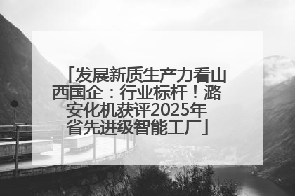发展新质生产力看山西国企：行业标杆！潞安化机获评2025年省先进级智能工厂
