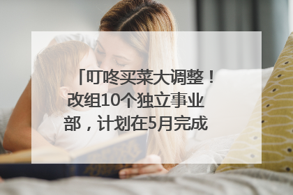 叮咚买菜大调整！改组10个独立事业部，计划在5月完成App端全面改版