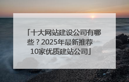 十大网站建设公司有哪些？2025年最新推荐10家优质建站公司