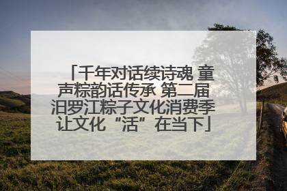 千年对话续诗魂 童声粽韵话传承 第二届汨罗江粽子文化消费季让文化“活”在当下
