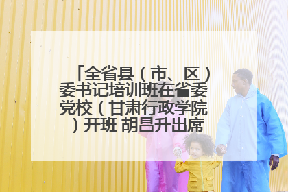 全省县（市、区）委书记培训班在省委党校（甘肃行政学院）开班 胡昌升出席开班式并讲话